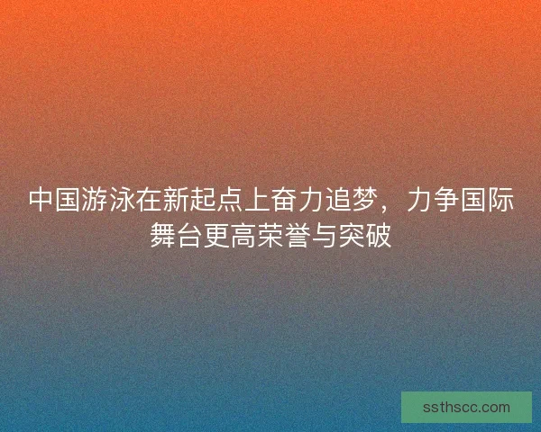 中国游泳在新起点上奋力追梦，力争国际舞台更高荣誉与突破