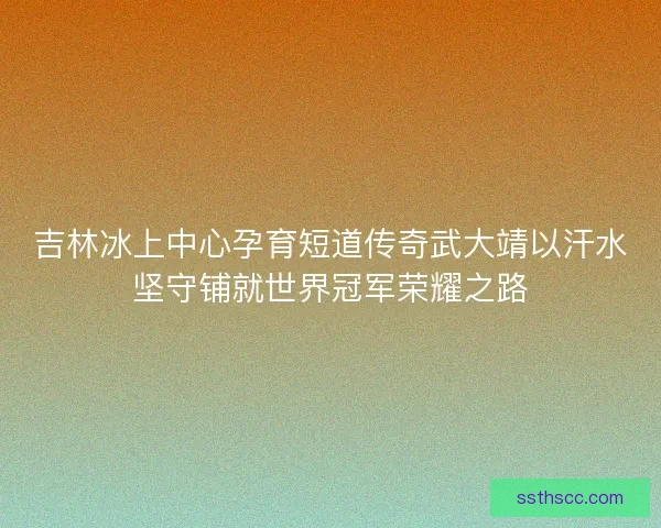 吉林冰上中心孕育短道传奇武大靖以汗水坚守铺就世界冠军荣耀之路