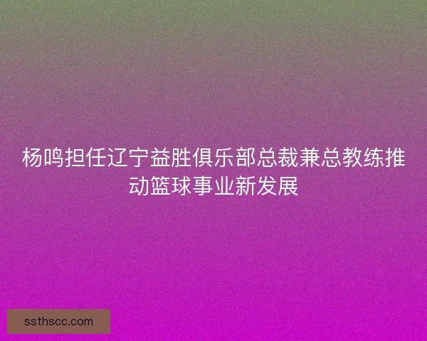 杨鸣担任辽宁益胜俱乐部总裁兼总教练推动篮球事业新发展 杨鸣担任辽宁益胜俱乐部总裁兼总教练推动篮球事业新发展