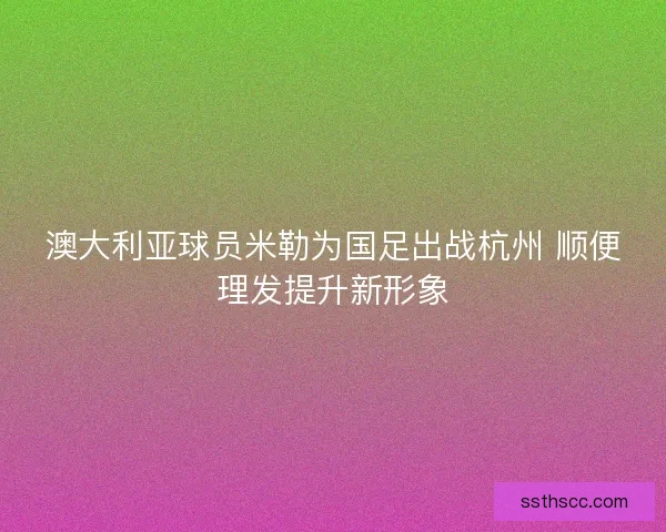 澳大利亚球员米勒为国足出战杭州 顺便理发提升新形象