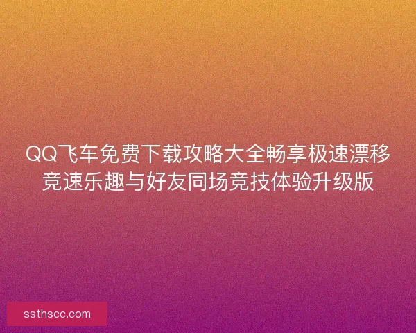 QQ飞车免费下载攻略大全畅享极速漂移竞速乐趣与好友同场竞技体验升级版
