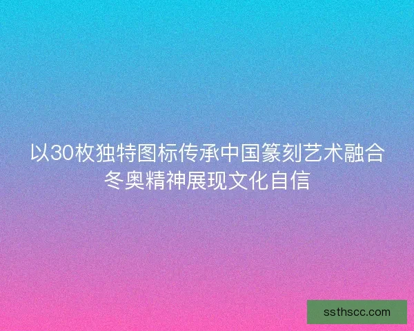 以30枚独特图标传承中国篆刻艺术融合冬奥精神展现文化自信