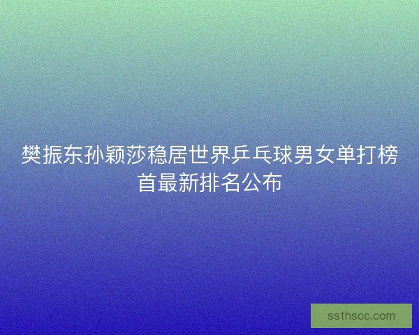 樊振东孙颖莎稳居世界乒乓球男女单打榜首最新排名公布