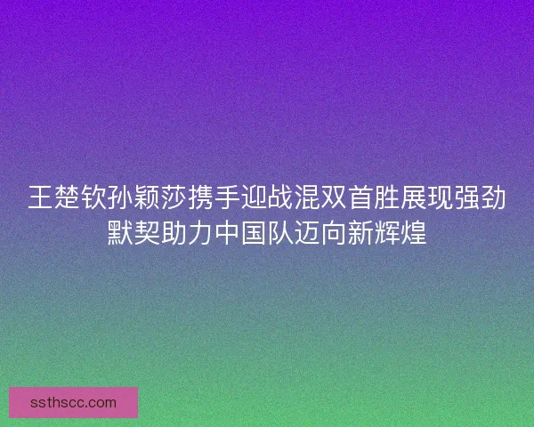 王楚钦孙颖莎携手迎战混双首胜展现强劲默契助力中国队迈向新辉煌