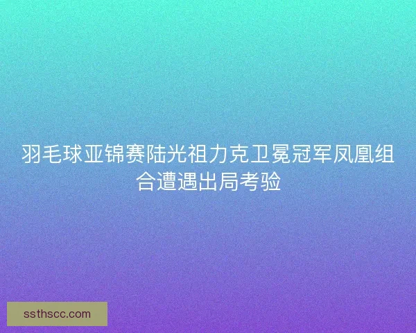 羽毛球亚锦赛陆光祖力克卫冕冠军凤凰组合遭遇出局考验