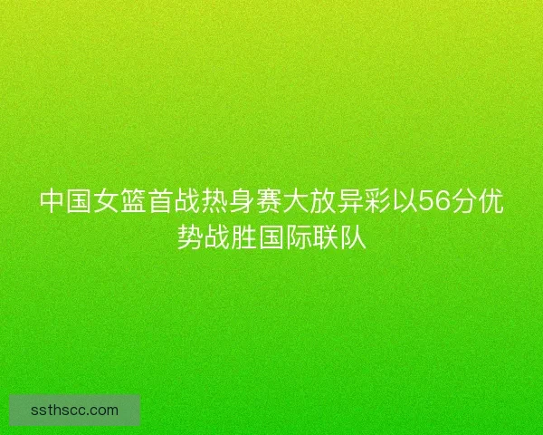 中国女篮首战热身赛大放异彩以56分优势战胜国际联队