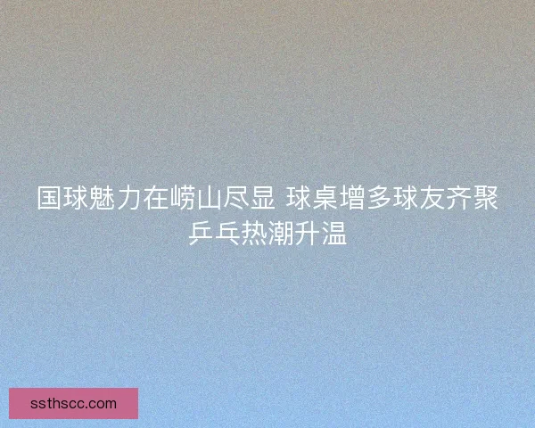 国球魅力在崂山尽显 球桌增多球友齐聚乒乓热潮升温