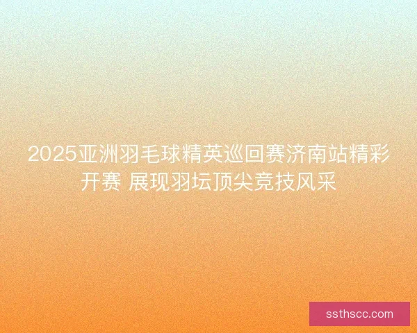 2025亚洲羽毛球精英巡回赛济南站精彩开赛 展现羽坛顶尖竞技风采