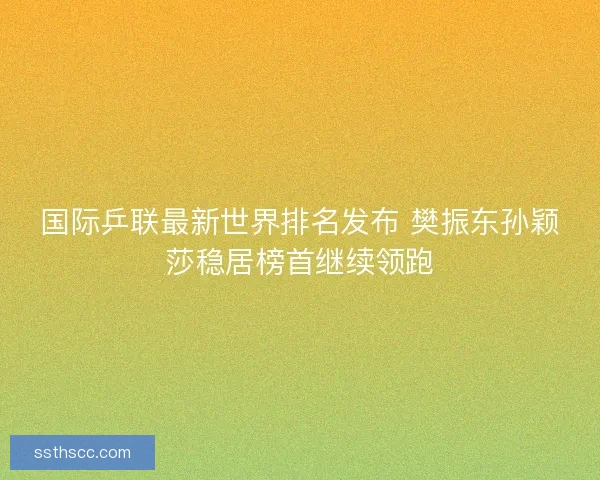 国际乒联最新世界排名发布 樊振东孙颖莎稳居榜首继续领跑 国际乒联最新世界排名发布 樊振东孙颖莎稳居榜首继续领跑