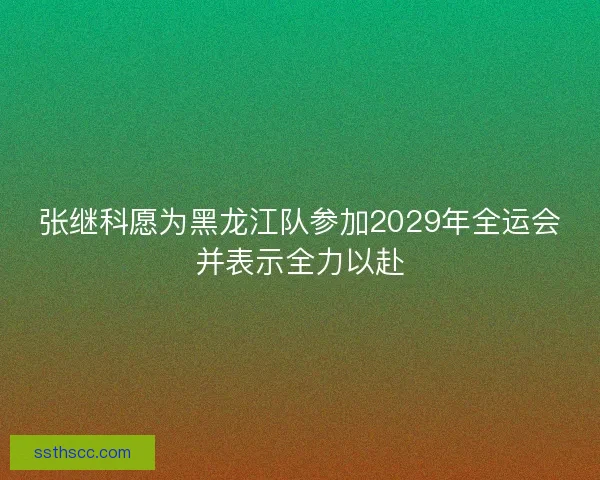 张继科愿为黑龙江队参加2029年全运会并表示全力以赴 张继科愿为黑龙江队参加2029年全运会并表示全力以赴