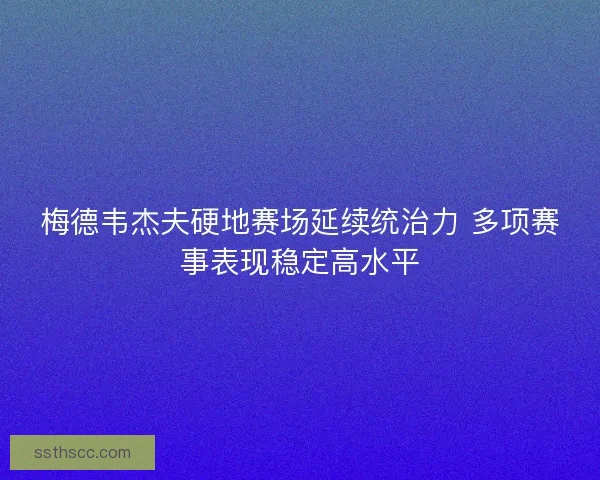 梅德韦杰夫硬地赛场延续统治力 多项赛事表现稳定高水平 梅德韦杰夫硬地赛场延续统治力 多项赛事表现稳定高水平
