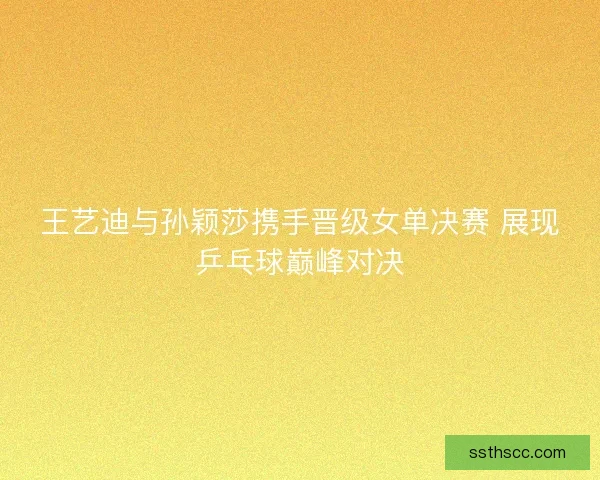 王艺迪与孙颖莎携手晋级女单决赛 展现乒乓球巅峰对决 王艺迪与孙颖莎携手晋级女单决赛 展现乒乓球巅峰对决