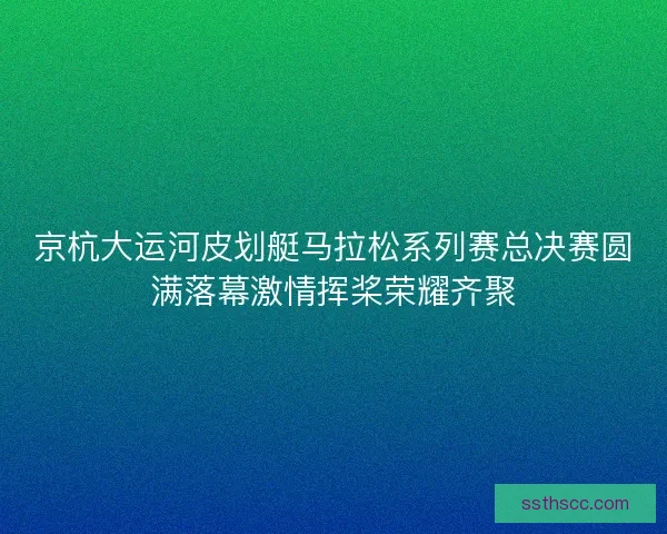 京杭大运河皮划艇马拉松系列赛总决赛圆满落幕激情挥桨荣耀齐聚 京杭大运河皮划艇马拉松系列赛总决赛圆满落幕激情挥桨荣耀齐聚