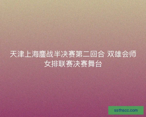 天津上海鏖战半决赛第二回合 双雄会师女排联赛决赛舞台