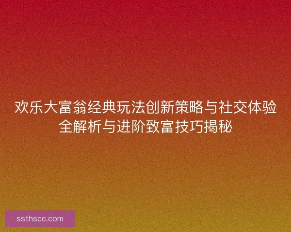 欢乐大富翁经典玩法创新策略与社交体验全解析与进阶致富技巧揭秘