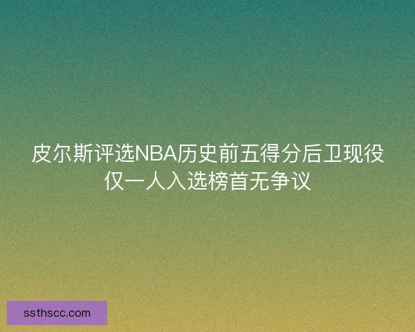 皮尔斯评选NBA历史前五得分后卫现役仅一人入选榜首无争议