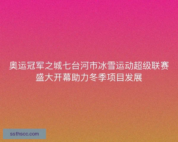 奥运冠军之城七台河市冰雪运动超级联赛盛大开幕助力冬季项目发展