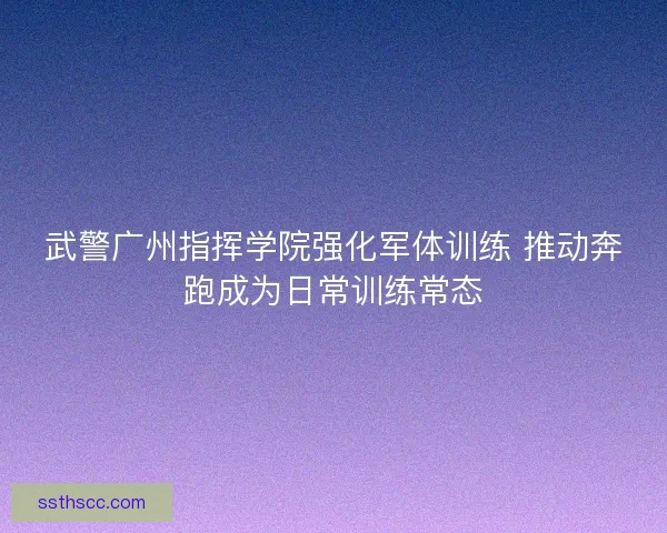 武警广州指挥学院强化军体训练 推动奔跑成为日常训练常态 武警广州指挥学院强化军体训练 推动奔跑成为日常训练常态
