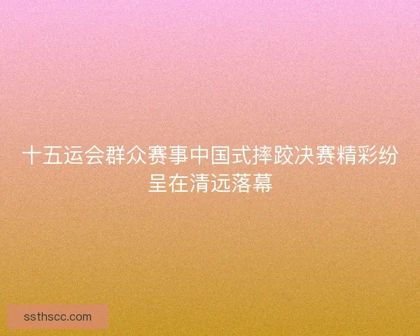 十五运会群众赛事中国式摔跤决赛精彩纷呈在清远落幕