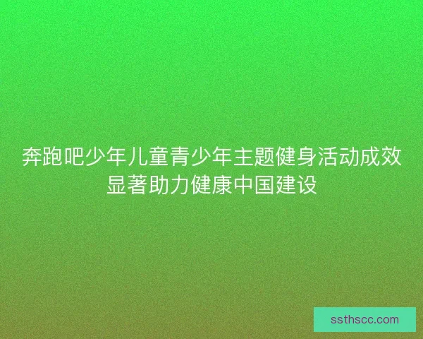 奔跑吧少年儿童青少年主题健身活动成效显著助力健康中国建设