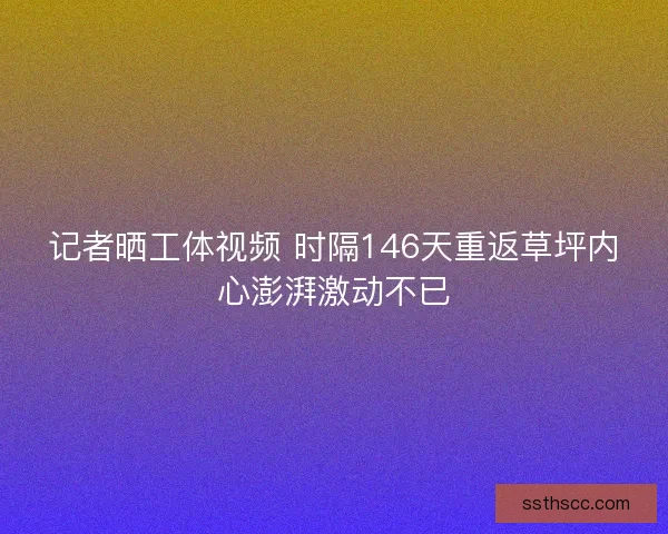 记者晒工体视频 时隔146天重返草坪内心澎湃激动不已