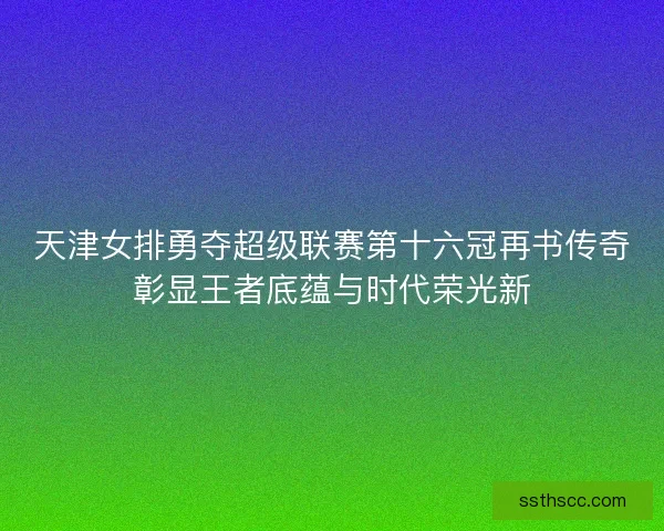 天津女排勇夺超级联赛第十六冠再书传奇彰显王者底蕴与时代荣光新