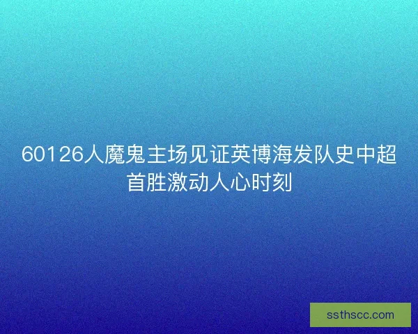 60126人魔鬼主场见证英博海发队史中超首胜激动人心时刻 60126人魔鬼主场见证英博海发队史中超首胜激动人心时刻