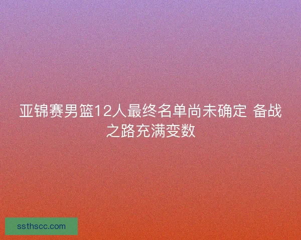 亚锦赛男篮12人最终名单尚未确定 备战之路充满变数